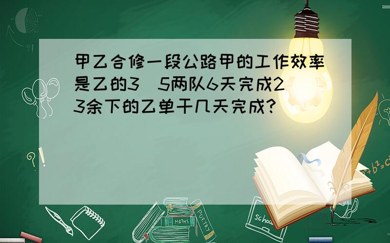 甲乙合修一段公路甲的工作效率是乙的3／5两队6天完成2／3余下的乙单干几天完成?