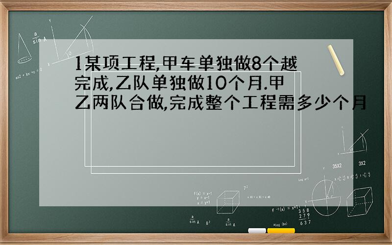 1某项工程,甲车单独做8个越完成,乙队单独做10个月.甲乙两队合做,完成整个工程需多少个月