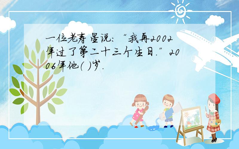 一位老寿星说：“我再2002年过了第二十三个生日.”2006年他（ ）岁.