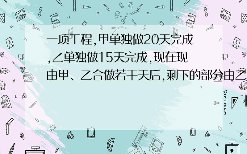 一项工程,甲单独做20天完成,乙单独做15天完成,现在现由甲、乙合做若干天后,剩下的部分由乙单独做,先