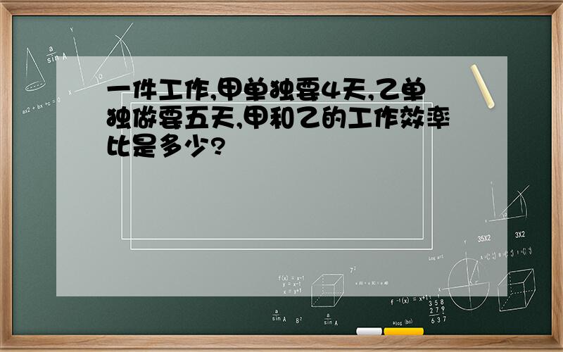 一件工作,甲单独要4天,乙单独做要五天,甲和乙的工作效率比是多少?