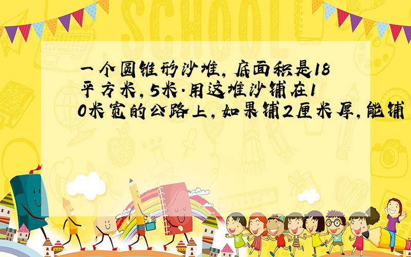 一个圆锥形沙堆,底面积是18平方米,5米.用这堆沙铺在10米宽的公路上,如果铺2厘米厚,能铺多少米?