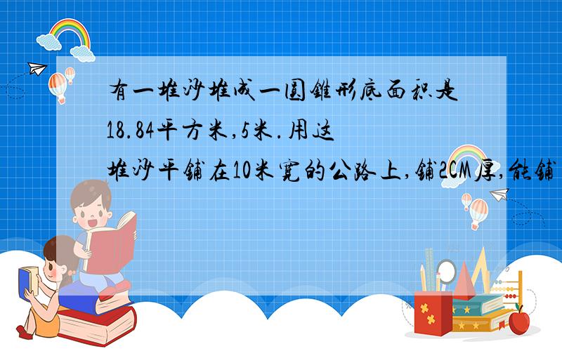 有一堆沙堆成一圆锥形底面积是18.84平方米,5米.用这堆沙平铺在10米宽的公路上,铺2CM厚,能铺多少米