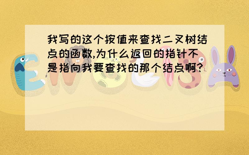 我写的这个按值来查找二叉树结点的函数,为什么返回的指针不是指向我要查找的那个结点啊?