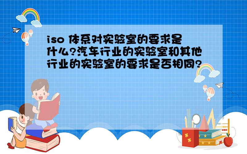 iso 体系对实验室的要求是什么?汽车行业的实验室和其他行业的实验室的要求是否相同?