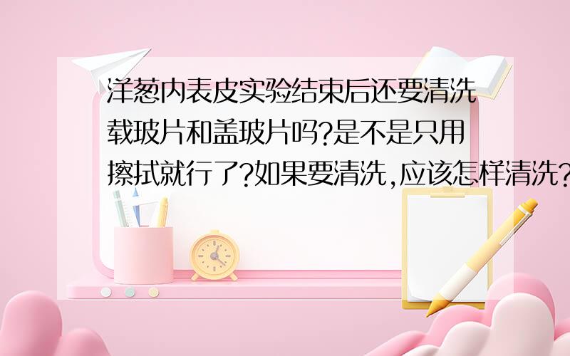 洋葱内表皮实验结束后还要清洗载玻片和盖玻片吗?是不是只用擦拭就行了?如果要清洗,应该怎样清洗?