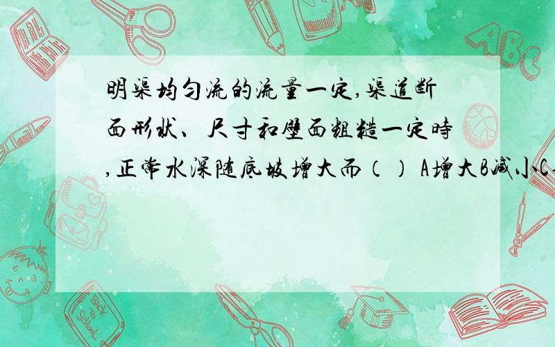 明渠均匀流的流量一定,渠道断面形状、尺寸和壁面粗糙一定时,正常水深随底坡增大而（） A增大B减小C不变