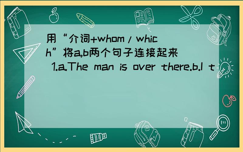 用“介词+whom/which”将a,b两个句子连接起来 1.a.The man is over there.b.I t