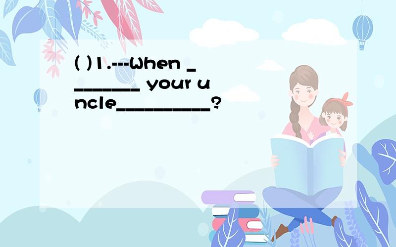 ( )1.---When ________ your uncle__________?