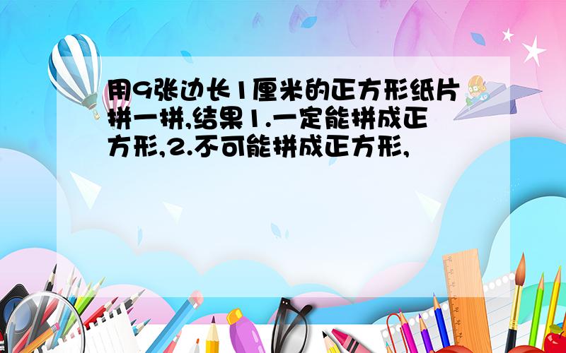 用9张边长1厘米的正方形纸片拼一拼,结果1.一定能拼成正方形,2.不可能拼成正方形,