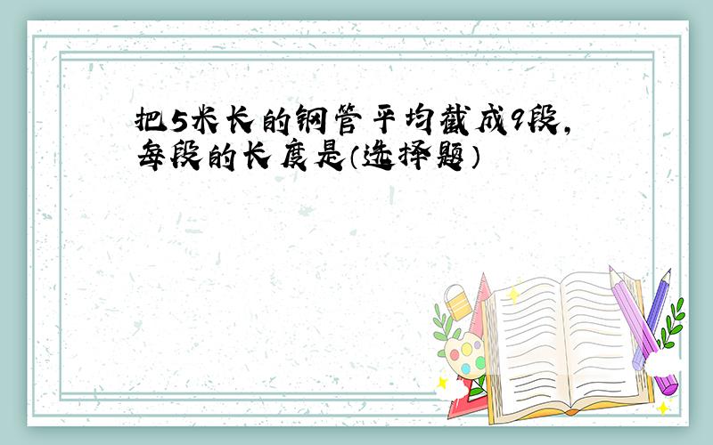 把5米长的钢管平均截成9段,每段的长度是（选择题）