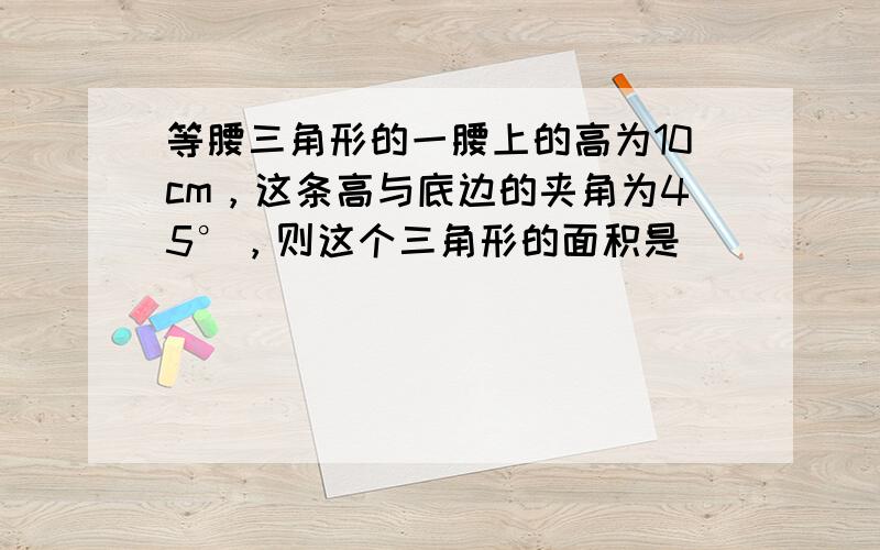 等腰三角形的一腰上的高为10cm，这条高与底边的夹角为45°，则这个三角形的面积是______．