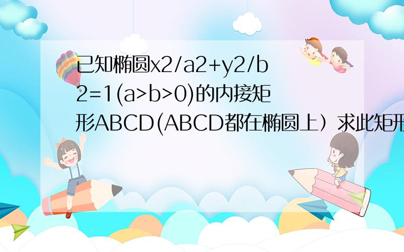 已知椭圆x2/a2+y2/b2=1(a>b>0)的内接矩形ABCD(ABCD都在椭圆上）求此矩形的最大面