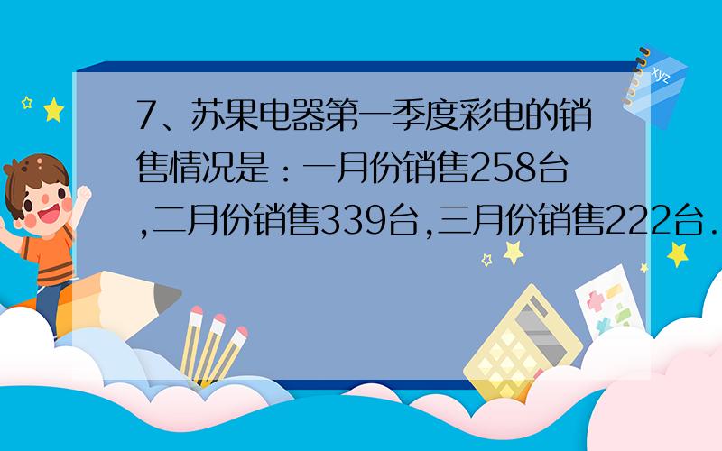 7、苏果电器第一季度彩电的销售情况是：一月份销售258台,二月份销售339台,三月份销售222台.第一季度平均