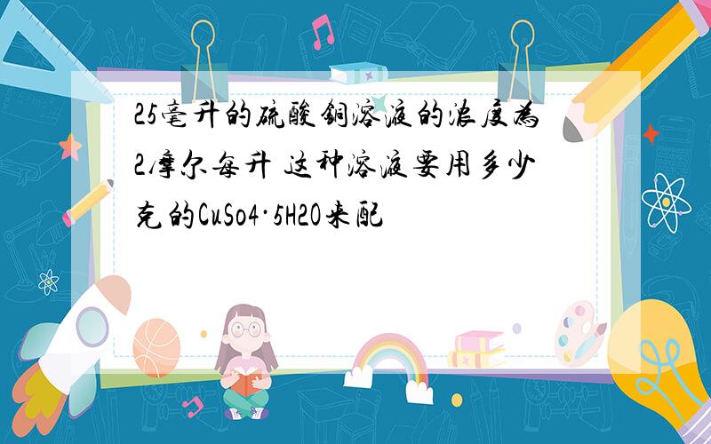 25毫升的硫酸铜溶液的浓度为2摩尔每升 这种溶液要用多少克的CuSo4·5H2O来配