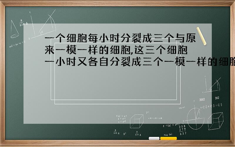 一个细胞每小时分裂成三个与原来一模一样的细胞,这三个细胞一小时又各自分裂成三个一模一样的细胞,就这样持续下去.