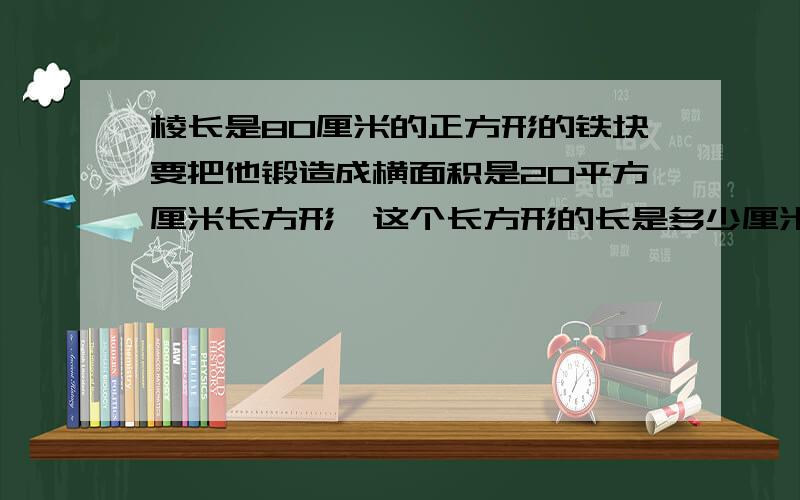 棱长是80厘米的正方形的铁块要把他锻造成横面积是20平方厘米长方形,这个长方形的长是多少厘米?