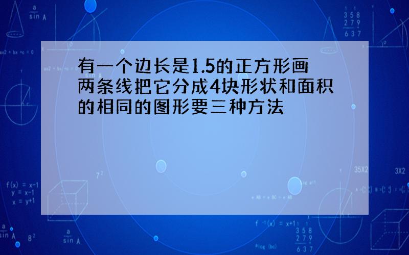 有一个边长是1.5的正方形画两条线把它分成4块形状和面积的相同的图形要三种方法