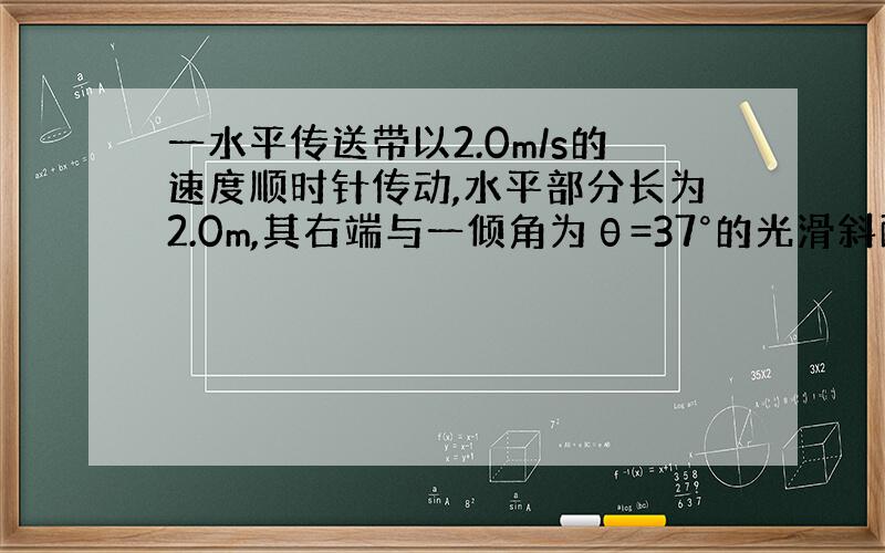 一水平传送带以2.0m/s的速度顺时针传动,水平部分长为2.0m,其右端与一倾角为θ=37°的光滑斜面平滑相连,斜面长为