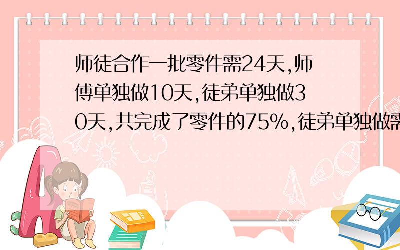 师徒合作一批零件需24天,师傅单独做10天,徒弟单独做30天,共完成了零件的75%,徒弟单独做需要多少天?