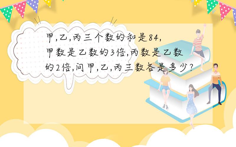 甲,乙,丙三个数的和是84,甲数是乙数的3倍,丙数是乙数的2倍,问甲,乙,丙三数各是多少?