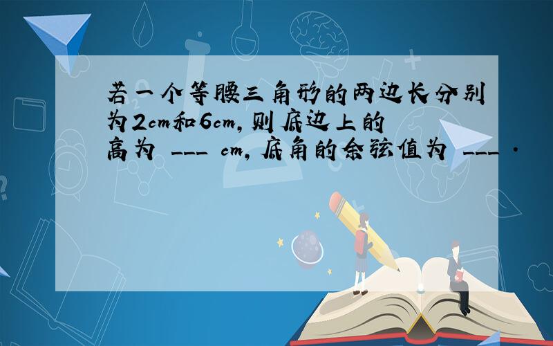 若一个等腰三角形的两边长分别为2cm和6cm，则底边上的高为 ___ cm，底角的余弦值为 ___ ．