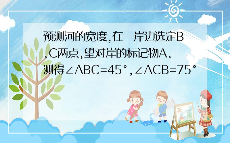 预测河的宽度,在一岸边选定B,C两点,望对岸的标记物A,测得∠ABC=45°,∠ACB=75°