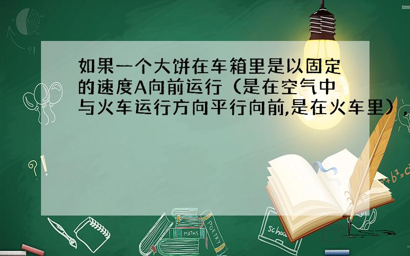 如果一个大饼在车箱里是以固定的速度A向前运行（是在空气中与火车运行方向平行向前,是在火车里）,