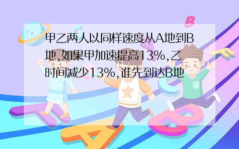 甲乙两人以同样速度从A地到B地,如果甲加速提高13%,乙时间减少13%,谁先到达B地