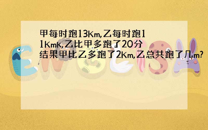 甲每时跑13Km,乙每时跑11Kmk,乙比甲多跑了20分结果甲比乙多跑了2Km,乙总共跑了几m?