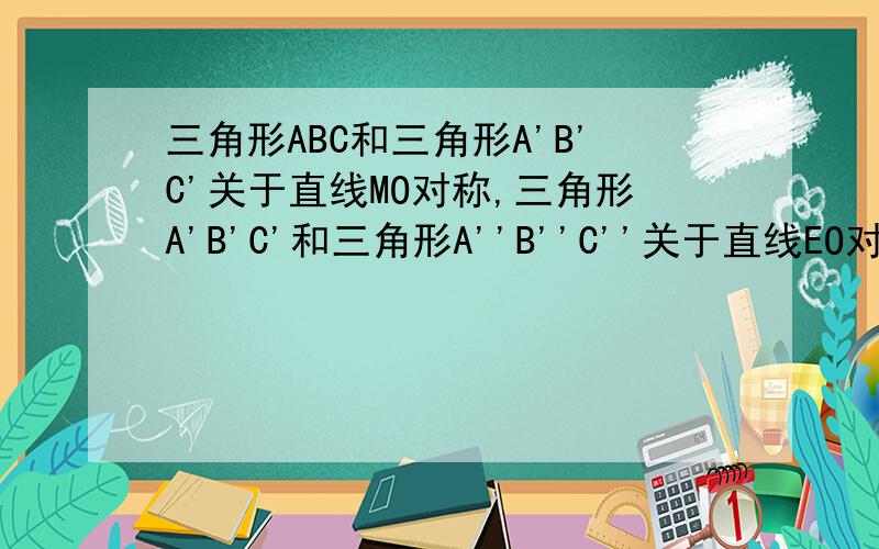 三角形ABC和三角形A'B'C'关于直线MO对称,三角形A'B'C'和三角形A''B''C''关于直线EO对称.直线MO