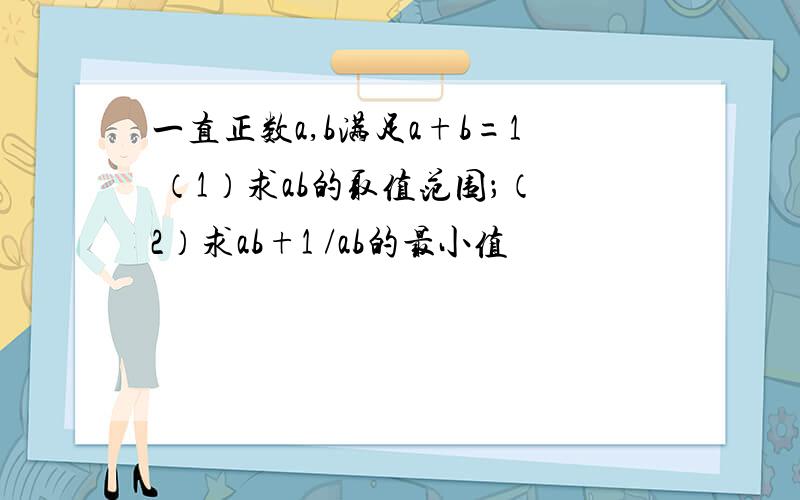 一直正数a,b满足a+b=1 （1）求ab的取值范围；（2）求ab+1 /ab的最小值