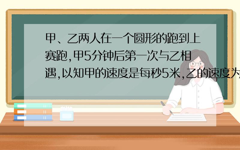 甲、乙两人在一个圆形的跑到上赛跑,甲5分钟后第一次与乙相遇,以知甲的速度是每秒5米,乙的速度为每秒4.5米