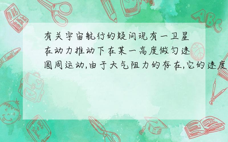 有关宇宙航行的疑问现有一卫星在动力推动下在某一高度做匀速圆周运动,由于大气阻力的存在,它的速度慢慢降低,由于提供的向心力