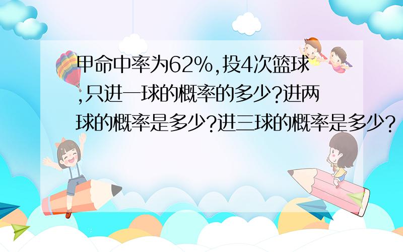 甲命中率为62%,投4次篮球,只进一球的概率的多少?进两球的概率是多少?进三球的概率是多少?