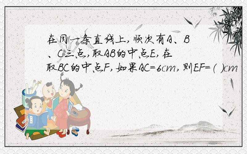 在同一条直线上,顺次有A、B、C三点,取AB的中点E,在取BC的中点F,如果AC=6cm,则EF=（ ）cm