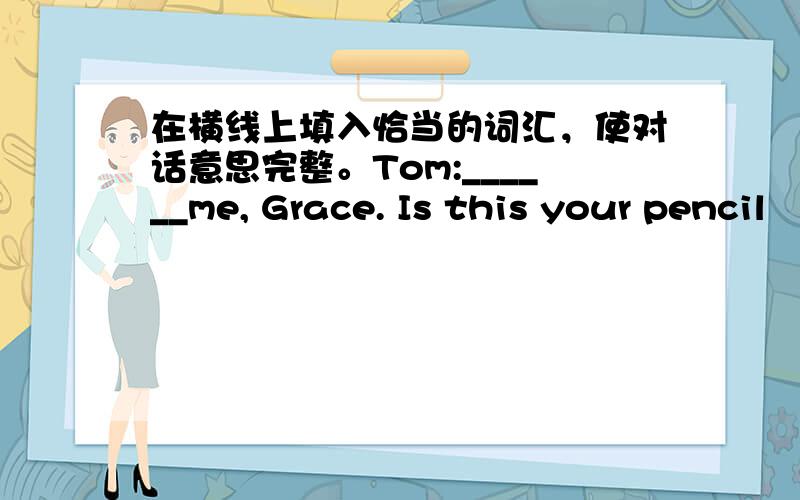 在横线上填入恰当的词汇，使对话意思完整。Tom:______me, Grace. Is this your pencil