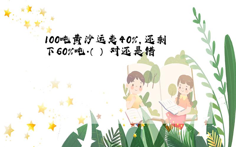 100吨黄沙运走40%,还剩下60%吨.（ ） 对还是错