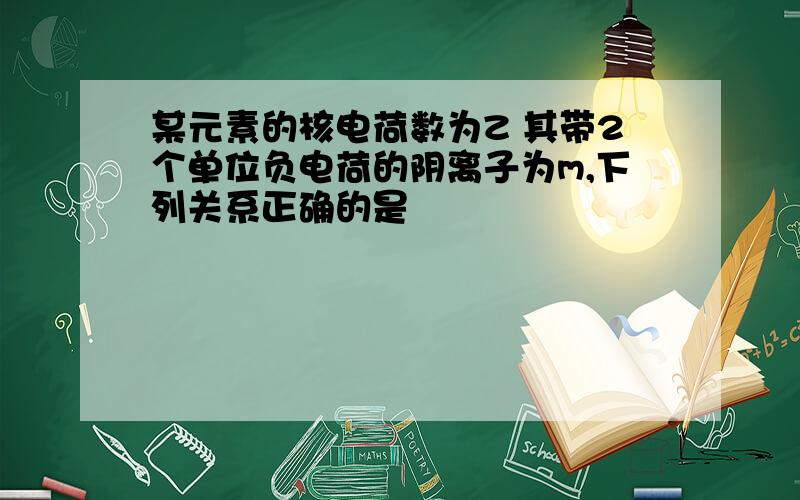 某元素的核电荷数为Z 其带2个单位负电荷的阴离子为m,下列关系正确的是