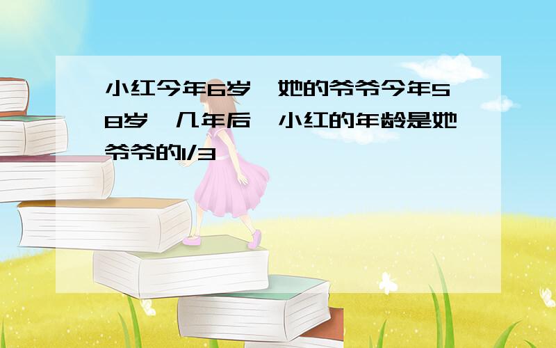 小红今年6岁,她的爷爷今年58岁,几年后,小红的年龄是她爷爷的1/3