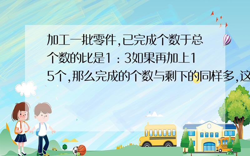 加工一批零件,已完成个数于总个数的比是1：3如果再加上15个,那么完成的个数与剩下的同样多,这批零件有多少个?