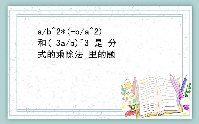 a/b^2*(-b/a^2)和(-3a/b)^3 是 分式的乘除法 里的题