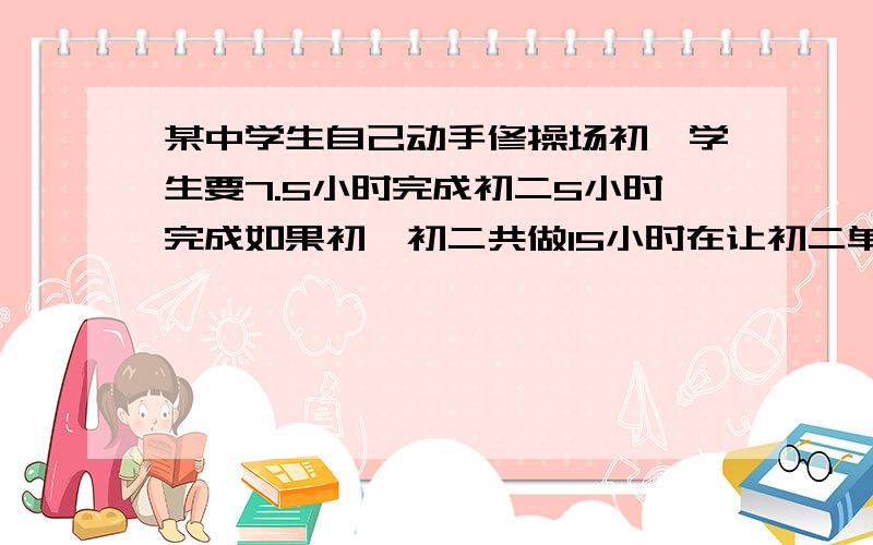 某中学生自己动手修操场初一学生要7.5小时完成初二5小时完成如果初一初二共做15小时在让初二单独做,列方