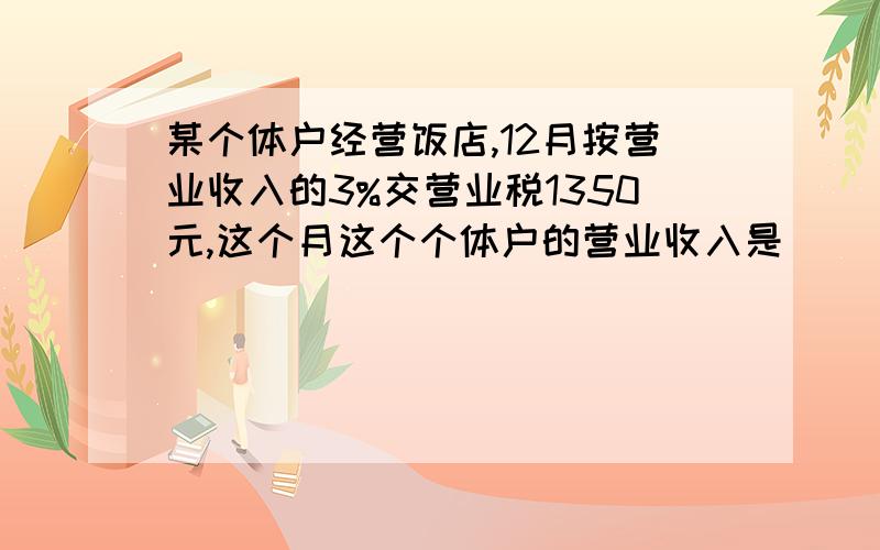 某个体户经营饭店,12月按营业收入的3%交营业税1350元,这个月这个个体户的营业收入是（ ）.