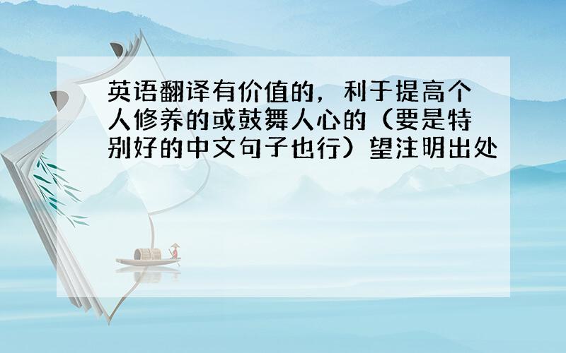 英语翻译有价值的，利于提高个人修养的或鼓舞人心的（要是特别好的中文句子也行）望注明出处