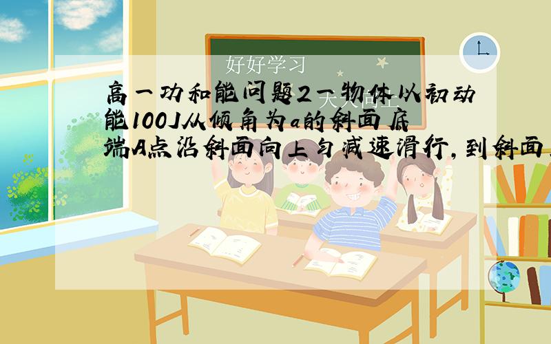 高一功和能问题2一物体以初动能100J从倾角为a的斜面底端A点沿斜面向上匀减速滑行,到斜面上B点时,物体的动能减小了80