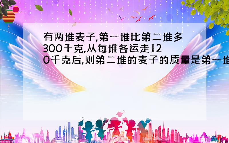 有两堆麦子,第一堆比第二堆多300千克,从每堆各运走120千克后,则第二堆的麦子的质量是第一堆的25%,原来第一堆麦子是