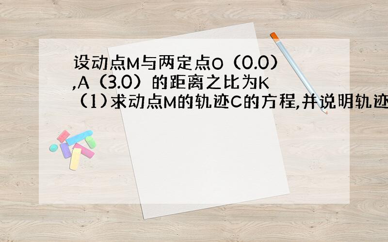 设动点M与两定点O（0.0）,A（3.0）的距离之比为K (1)求动点M的轨迹C的方程,并说明轨迹是什么?