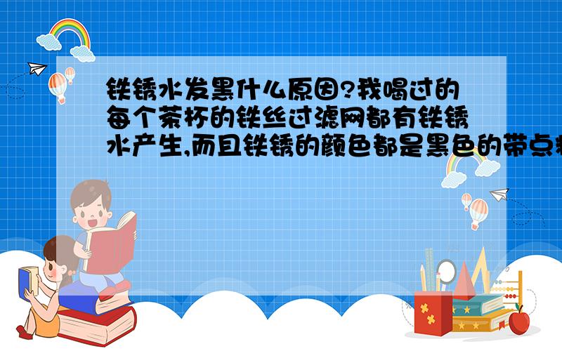 铁锈水发黑什么原因?我喝过的每个茶杯的铁丝过滤网都有铁锈水产生,而且铁锈的颜色都是黑色的带点粘稠感