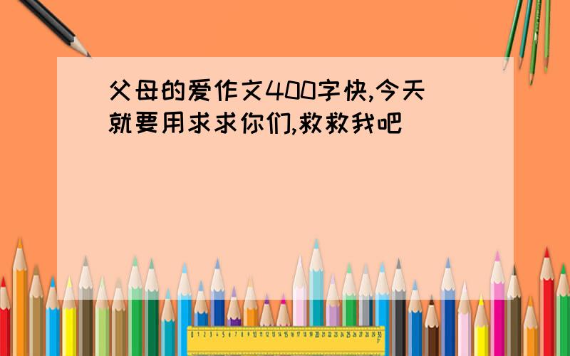 父母的爱作文400字快,今天就要用求求你们,救救我吧